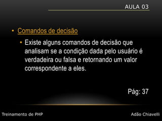 Aula 03Comandos de decisãoExiste alguns comandos de decisão que analisam se a condição dada pelo usuário é verdadeira ou falsa e retornando um valor correspondente a eles.Pág: 37Treinamento de PHPAdão Chiavelli