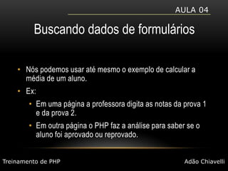 Aula 04Buscando dados de formuláriosNós podemos usar até mesmo o exemplo de calcular a média de um aluno.Ex: Em uma página a professora digita as notas da prova 1 e da prova 2.Em outra página o PHP faz a análise para saber se o aluno foi aprovado ou reprovado.Treinamento de PHPAdão Chiavelli