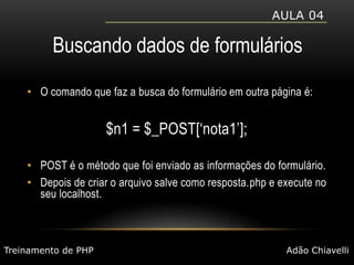 Aula 04Buscando dados de formuláriosO comando que faz a busca do formulário em outra página é:$n1 = $_POST[‘nota1’];POST é o método que foi enviado as informações do formulário.Depois de criar o arquivo salve como resposta.php e execute no seu localhost.Treinamento de PHPAdão Chiavelli