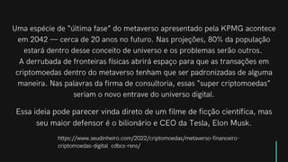 Essa ideia pode parecer vinda direto de um filme de ficção científica, mas
seu maior defensor é o bilionário e CEO da Tesla, Elon Musk.
Uma espécie de “última fase” do metaverso apresentado pela KPMG acontece
em 2042 — cerca de 20 anos no futuro. Nas projeções, 80% da população
estará dentro desse conceito de universo e os problemas serão outros.
A derrubada de fronteiras físicas abrirá espaço para que as transações em
criptomoedas dentro do metaverso tenham que ser padronizadas de alguma
maneira. Nas palavras da firma de consultoria, essas “super criptomoedas”
seriam o novo entrave do universo digital.
https://www.seudinheiro.com/2022/criptomoedas/metaverso-financeiro-
criptomoedas-digital�cdbcs-rens/
 