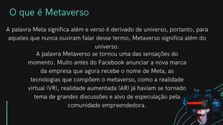 O que é Metaverso
A palavra Meta significa além e verso é derivado de universo, portanto, para
aqueles que nunca ouviram falar desse termo, Metaverso significa além do
universo.
A palavra Metaverso se tornou uma das sensações do
momento. Muito antes do Facebook anunciar a nova marca
da empresa que agora recebe o nome de Meta, as
tecnologias que compõem o metaverso, como a realidade
virtual (VR), realidade aumentada (AR) já haviam se tornado
tema de grandes discussões e alvo de especulação pela
comunidade empreendedora.
 