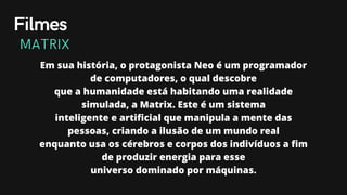 Em sua história, o protagonista Neo é um programador
de computadores, o qual descobre
que a humanidade está habitando uma realidade
simulada, a Matrix. Este é um sistema
inteligente e artificial que manipula a mente das
pessoas, criando a ilusão de um mundo real
enquanto usa os cérebros e corpos dos indivíduos a fim
de produzir energia para esse
universo dominado por máquinas.
Filmes
MATRIX
 