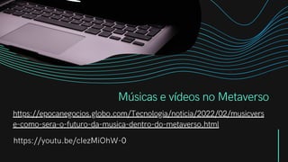 Músicas e vídeos no Metaverso
https://epocanegocios.globo.com/Tecnologia/noticia/2022/02/musicvers
e-como-sera-o-futuro-da-musica-dentro-do-metaverso.html
https://youtu.be/cIezMiOhW-0
 