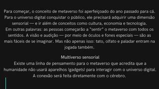 Para começar, o conceito de metaverso foi aperfeiçoado do ano passado para cá.
Para o universo digital conquistar o público, ele precisará adquirir uma dimensão
sensorial — e ir além de conceitos como cultura, economia e tecnologia.
Em outras palavras: as pessoas começarão a “sentir” o metaverso com todos os
sentidos. A visão e audição — por meio de óculos e fones especiais — são as
mais fáceis de se imaginar. Mas não apenas isso: tato, olfato e paladar entram na
jogada também.
Multiverso sensorial
Existe uma linha de pensamento para o metaverso que acredita que a
humanidade não usará aparelhos (gadgets) para interagir com o universo digital.
A conexão será feita diretamente com o cérebro.


 