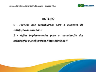 Aeroporto Internacional de Porto Alegre – Salgado Filho
ROTEIRO
1 - Práticas que contribuíram para o aumento da
satisfação dos usuários
2 - Ações implementadas para a manutenção dos
Indicadores que obtiveram Notas acima de 4
 
