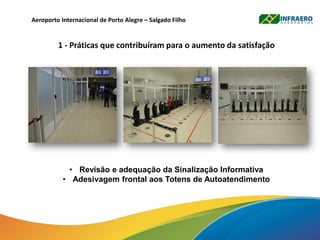 Aeroporto Internacional de Porto Alegre – Salgado Filho
1 - Práticas que contribuíram para o aumento da satisfação
• Revisão e adequação da Sinalização Informativa
• Adesivagem frontal aos Totens de Autoatendimento
 