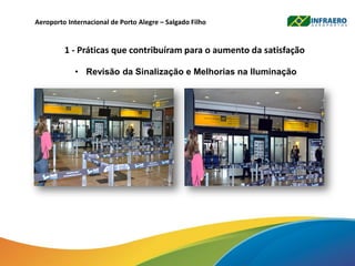 Aeroporto Internacional de Porto Alegre – Salgado Filho
1 - Práticas que contribuíram para o aumento da satisfação
• Revisão da Sinalização e Melhorias na Iluminação
 