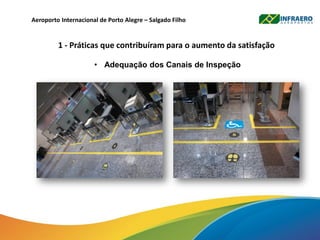 Aeroporto Internacional de Porto Alegre – Salgado Filho
1 - Práticas que contribuíram para o aumento da satisfação
• Adequação dos Canais de Inspeção
 