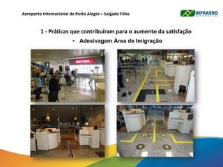 Aeroporto Internacional de Porto Alegre – Salgado Filho
1 - Práticas que contribuíram para o aumento da satisfação
• Adesivagem Área de Imigração
 