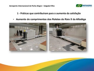Aeroporto Internacional de Porto Alegre – Salgado Filho
1 - Práticas que contribuíram para o aumento da satisfação
• Aumento do comprimentos dos Roletes do Raio X da Alfadêga
 
