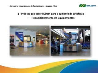 Aeroporto Internacional de Porto Alegre – Salgado Filho
1 - Práticas que contribuíram para o aumento da satisfação
• Reposicionamento de Equipamentos
 