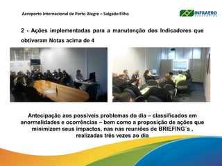 Aeroporto Internacional de Porto Alegre – Salgado Filho
2 - Ações implementadas para a manutenção dos Indicadores que
obtiveram Notas acima de 4
Antecipação aos possíveis problemas do dia – classificados em
anormalidades e ocorrências – bem como a proposição de ações que
minimizem seus impactos, nas nas reuniões de BRIEFING´s ,
realizadas três vezes ao dia
 