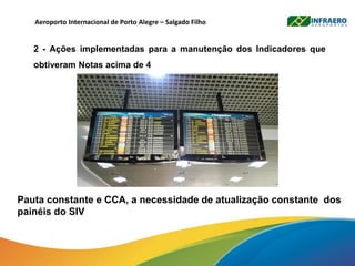 Pauta constante e CCA, a necessidade de atualização constante dos
painéis do SIV
Aeroporto Internacional de Porto Alegre – Salgado Filho
2 - Ações implementadas para a manutenção dos Indicadores que
obtiveram Notas acima de 4
 