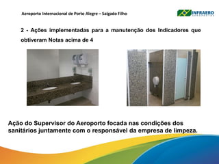 Ação do Supervisor do Aeroporto focada nas condições dos
sanitários juntamente com o responsável da empresa de limpeza.
Aeroporto Internacional de Porto Alegre – Salgado Filho
2 - Ações implementadas para a manutenção dos Indicadores que
obtiveram Notas acima de 4
 