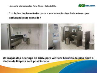 Aeroporto Internacional de Porto Alegre – Salgado Filho
2 - Ações implementadas para a manutenção dos Indicadores que
obtiveram Notas acima de 4
Utilização dos briefings do CGA, para verificar horários de pico onde o
efetivo da limpeza será posicionado.
 