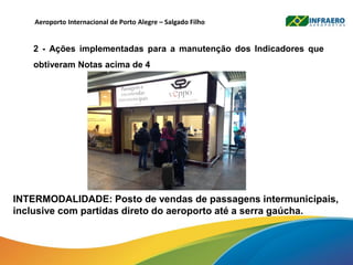 Aeroporto Internacional de Porto Alegre – Salgado Filho
2 - Ações implementadas para a manutenção dos Indicadores que
obtiveram Notas acima de 4
INTERMODALIDADE: Posto de vendas de passagens intermunicipais,
inclusive com partidas direto do aeroporto até a serra gaúcha.
 