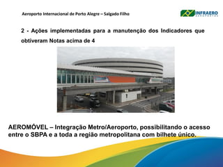 Aeroporto Internacional de Porto Alegre – Salgado Filho
2 - Ações implementadas para a manutenção dos Indicadores que
obtiveram Notas acima de 4
AEROMÓVEL – Integração Metro/Aeroporto, possibilitando o acesso
entre o SBPA e a toda a região metropolitana com bilhete único.
 