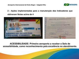 Aeroporto Internacional de Porto Alegre – Salgado Filho
2 - Ações implementadas para a manutenção dos Indicadores que
obtiveram Notas acima de 4
ACESSIBILIDADE: Primeiro aeroporto a receber o Selo de
acessibilidade, como reconhecimento pela excelência no atendimento.
 