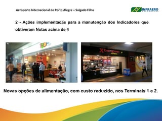 Aeroporto Internacional de Porto Alegre – Salgado Filho
2 - Ações implementadas para a manutenção dos Indicadores que
obtiveram Notas acima de 4
Novas opções de alimentação, com custo reduzido, nos Terminais 1 e 2.
 