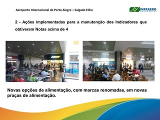 Aeroporto Internacional de Porto Alegre – Salgado Filho
2 - Ações implementadas para a manutenção dos Indicadores que
obtiveram Notas acima de 4
Novas opções de alimentação, com marcas renomadas, em novas
praças de alimentação.
 