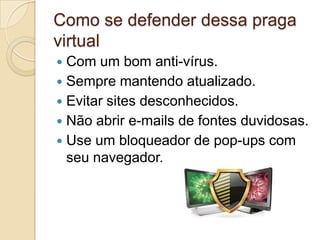 Como se defender dessa praga
virtual
Com um bom anti-vírus.
 Sempre mantendo atualizado.
 Evitar sites desconhecidos.
 Não abrir e-mails de fontes duvidosas.
 Use um bloqueador de pop-ups com
seu navegador.


 