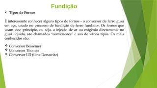 Fundição
 Tipos de Fornos
É interessante conhecer alguns tipos de fornos - o conversor de ferro gusa
em aço, usado no processo de fundição de ferro fundido-. Os fornos que
usam esse princípio, ou seja, a injeção de ar ou oxigênio diretamente no
gusa líquido, são chamados “conversores” e são de vários tipos. Os mais
conhecidos são:
 Conversor Bessemer
 Conversor Thomas
 Conversor LD (Linz Donawitz)
 