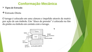 Conformação Mecânica
 Tipos de Extrusão
 Extrusão Direta
O tarugo é colocado em uma câmara e impelido através da matriz
por ação de um êmbolo. Um “disco de pressão” é colocado no fim
do pistão ou êmbolo em contato com o tarugo.
 