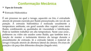 Conformação Mecânica
 Tipos de Extrusão
 Extrusão Hidrostática
É um processo no qual o tarugo, aquecido ou frio, é extrudado
através de pressão exercida por fluido pressurizado, em vez de um
punção. A extrusão hidrostática é realizada usualmente a
temperatura ambiente, em geral usando óleo vegetal como meio
fluido, combinando as qualidades de viscosidade e lubrificação.
Pode-se também trabalhar em alta temperatura. Neste caso ceras ,
polímeros ou vidro são usados como fluido, que também tem a
função de manter o isolamento térmico do tarugo durante o
procedimento de extrusão. Já a extrusão lateral, o material do
tarugo é forçado através de abertura lateral da câmara. Os eixos do
punção e da peça têm diferentes direções (ângulo reto).
 