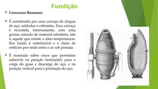 Fundição
 Conversor Bessemer
 É constituído por uma carcaça de chapas
de aço, soldadas e rebitadas. Essa carcaça
é revestida, internamente, com uma
grossa camada de material refratário, isto
é, aquele que resiste a altas temperaturas.
Seu fundo é substituível e é cheio de
orifícios por onde entra o ar sob pressão.
 É montado sobre eixos que permitem
colocá-lo na posição horizontal, para a
carga do gusa e descarga do aço, e na
posição vertical para a produção do aço.
 