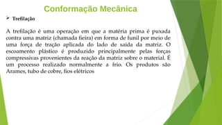 Conformação Mecânica
 Trefilação
A trefilação é uma operação em que a matéria prima é puxada
contra uma matriz (chamada fieira) em forma de funil por meio de
uma força de tração aplicada do lado de saída da matriz. O
escoamento plástico é produzido principalmente pelas forças
compressivas provenientes da reação da matriz sobre o material. É
um processo realizado normalmente a frio. Os produtos são
Arames, tubo de cobre, fios elétricos
 