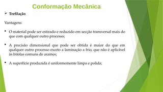 Conformação Mecânica
 Trefilação
Vantagens:
 O material pode ser estirado e reduzido em secção transversal mais do
que com qualquer outro processo;
 A precisão dimensional que pode ser obtida é maior do que em
qualquer outro processo exceto a laminação a frio, que não é aplicável
às bitolas comuns de arames;
 A superfície produzida é uniformemente limpa e polida;
 