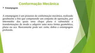 Conformação Mecânica
 Estampagem
A estampagem é um processo de conformação mecânica, realizado
geralmente a frio que compreende um conjunto de operações, por
intermédio das quais uma chapa plana é submetida a
transformações de modo a adquirir uma nova forma geométrica,
plana ou oca. Basicamente pode ser: corte, dobra e estampagem
profunda.
 