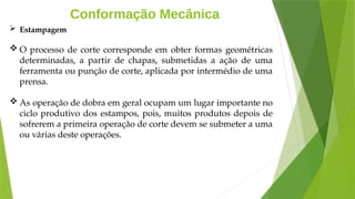 Conformação Mecânica
 Estampagem
 O processo de corte corresponde em obter formas geométricas
determinadas, a partir de chapas, submetidas a ação de uma
ferramenta ou punção de corte, aplicada por intermédio de uma
prensa.
 As operação de dobra em geral ocupam um lugar importante no
ciclo produtivo dos estampos, pois, muitos produtos depois de
sofrerem a primeira operação de corte devem se submeter a uma
ou várias deste operações.
 
