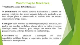 Conformação Mecânica
 Outros Processos de Conformação
O embutimento ou repuxo consiste basicamente a formar em
prensas recipientes tais como, canecas, tubos, etc, partindo-se de
uma chapa plana e conservando o produto final na mesma
espessura que chapa inicial.
Cunhagem é um processo de estampagem em peças metálicas, que
podem ser moedas, medalhas, tokens, jetons ou outra peça para
circulação como dinheiro, para coleção ou outros fins. Esse
processo variou ao longo do tempo em sua tecnologia.
Caldeamento visa produzir a soldagem de duas
superfícies metálicas limpas e aquecidas, postas em contato e
submetidas à compressão.
 