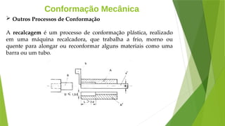 Conformação Mecânica
 Outros Processos de Conformação
A recalcagem é um processo de conformação plástica, realizado
em uma máquina recalcadora, que trabalha a frio, morno ou
quente para alongar ou reconformar alguns materiais como uma
barra ou um tubo.
 