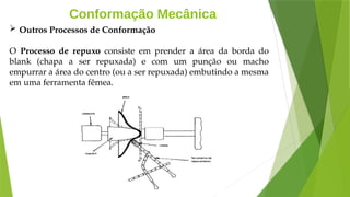 Conformação Mecânica
 Outros Processos de Conformação
O Processo de repuxo consiste em prender a área da borda do
blank (chapa a ser repuxada) e com um punção ou macho
empurrar a área do centro (ou a ser repuxada) embutindo a mesma
em uma ferramenta fêmea.
 