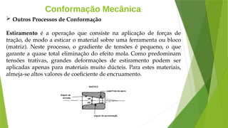 Conformação Mecânica
 Outros Processos de Conformação
Estiramento é a operação que consiste na aplicação de forças de
tração, de modo a esticar o material sobre uma ferramenta ou bloco
(matriz). Neste processo, o gradiente de tensões é pequeno, o que
garante a quase total eliminação do efeito mola. Como predominam
tensões trativas, grandes deformações de estiramento podem ser
aplicadas apenas para materiais muito dúcteis. Para estes materiais,
almeja-se altos valores de coeficiente de encruamento.
 
