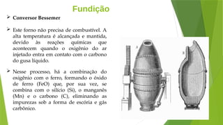 Fundição
 Conversor Bessemer
 Este forno não precisa de combustível. A
alta temperatura é alcançada e mantida,
devido às reações químicas que
acontecem quando o oxigênio do ar
injetado entra em contato com o carbono
do gusa líquido.
 Nesse processo, há a combinação do
oxigênio com o ferro, formando o óxido
de ferro (FeO) que, por sua vez, se
combina com o silício (Si), o manganês
(Mn) e o carbono (C), eliminando as
impurezas sob a forma de escória e gás
carbônico.
 