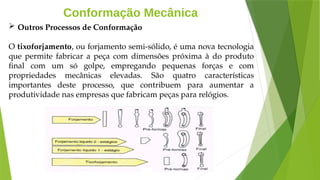 Conformação Mecânica
 Outros Processos de Conformação
O tixoforjamento, ou forjamento semi-sólido, é uma nova tecnologia
que permite fabricar a peça com dimensões próxima à do produto
final com um só golpe, empregando pequenas forças e com
propriedades mecânicas elevadas. São quatro características
importantes deste processo, que contribuem para aumentar a
produtividade nas empresas que fabricam peças para relógios.
 