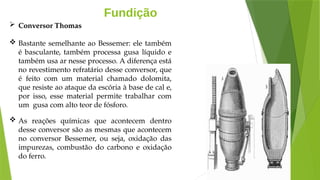 Fundição
 Conversor Thomas
 Bastante semelhante ao Bessemer: ele também
é basculante, também processa gusa líquido e
também usa ar nesse processo. A diferença está
no revestimento refratário desse conversor, que
é feito com um material chamado dolomita,
que resiste ao ataque da escória à base de cal e,
por isso, esse material permite trabalhar com
um gusa com alto teor de fósforo.
 As reações químicas que acontecem dentro
desse conversor são as mesmas que acontecem
no conversor Bessemer, ou seja, oxidação das
impurezas, combustão do carbono e oxidação
do ferro.
 