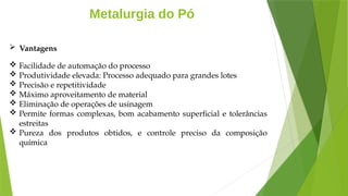 Metalurgia do Pó
 Vantagens
 Facilidade de automação do processo
 Produtividade elevada: Processo adequado para grandes lotes
 Precisão e repetitividade
 Máximo aproveitamento de material
 Eliminação de operações de usinagem
 Permite formas complexas, bom acabamento superficial e tolerâncias
estreitas
 Pureza dos produtos obtidos, e controle preciso da composição
química
 