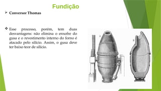 Fundição
 Conversor Thomas
 Esse processo, porém, tem duas
desvantagens: não elimina o enxofre do
gusa e o revestimento interno do forno é
atacado pelo silício. Assim, o gusa deve
ter baixo teor de silício.
 