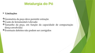 Metalurgia do Pó
 Limitações
Geometria da peça deve permitir extração
Custo de ferramental é elevado
Tamanho da peça, em função da capacidade de compactação
(força envolvida)
Eventuais defeitos não podem ser corrigidos
 