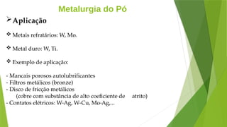 Metalurgia do Pó
Aplicação
 Metais refratários: W, Mo.
 Metal duro: W, Ti.
 Exemplo de aplicação:
- Mancais porosos autolubrificantes
- Filtros metálicos (bronze)
- Disco de fricção metálicos
(cobre com substância de alto coeficiente de atrito)
- Contatos elétricos: W-Ag, W-Cu, Mo-Ag,...
 