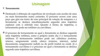 Usinagem
 Torneamento
 Destinado à obtenção de superfícies de revolução com auxílio de uma
ou mais ferramentas mono cortantes. O processo ocorre com uma
peça que gira em torno do eixo principal de rotação da máquina e a
ferramenta se desloca simultaneamente segundo uma trajetória
coplanar com o referido eixo. Quanto à forma da trajetória, o
torneamento pode ser retilíneo ou curvilíneo.
 O processo de torneamento no qual a ferramenta se desloca segundo
uma trajetória retilínea, como o próprio nome diz é o torneamento
retilíneo. O torneamento retilíneo pode ser: cilíndrico (externo,
interno, sangramento axial), cônico (externo, interno), radial
(faceamento, sangramento radial) ou de perfil (radial ou axial). Já o
torneamento curvilíneo é o processo no qual a ferramenta se desloca
segundo uma trajetória curvilínea.
 