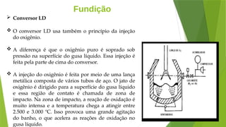 Fundição
 Conversor LD
 O conversor LD usa também o princípio da injeção
do oxigênio.
 A diferença é que o oxigênio puro é soprado sob
pressão na superfície do gusa líquido. Essa injeção é
feita pela parte de cima do conversor.
 A injeção do oxigênio é feita por meio de uma lança
metálica composta de vários tubos de aço. O jato de
oxigênio é dirigido para a superfície do gusa líquido
e essa região de contato é chamada de zona de
impacto. Na zona de impacto, a reação de oxidação é
muito intensa e a temperatura chega a atingir entre
2.500 e 3.000 ºC. Isso provoca uma grande agitação
do banho, o que acelera as reações de oxidação no
gusa líquido.
 