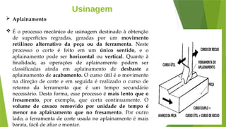 Usinagem
 Aplainamento
 É o processo mecânico de usinagem destinado à obtenção
de superfícies regradas, geradas por um movimento
retilíneo alternativo da peça ou da ferramenta. Neste
processo o corte é feito em um único sentido, e o
aplainamento pode ser horizontal ou vertical. Quanto à
finalidade, as operações de aplainamento podem ser
classificadas ainda em aplainamento de desbaste a
aplainamento de acabamento. O curso útil é o movimento
na direção de corte e em seguida é realizado o curso de
retorno da ferramenta que é um tempo secundário
necessário. Desta forma, esse processo é mais lento que o
fresamento, por exemplo, que corta continuamente. O
volume de cavaco removido por unidade de tempo é
menor no aplainamento que no fresamento. Por outro
lado, a ferramenta de corte usada no aplainamento é mais
barata, fácil de afiar e montar.
 