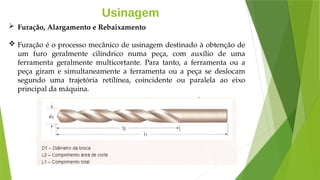 Usinagem
 Furação, Alargamento e Rebaixamento
 Furação é o processo mecânico de usinagem destinado à obtenção de
um furo geralmente cilíndrico numa peça, com auxílio de uma
ferramenta geralmente multicortante. Para tanto, a ferramenta ou a
peça giram e simultaneamente a ferramenta ou a peça se deslocam
segundo uma trajetória retilínea, coincidente ou paralela ao eixo
principal da máquina.
 