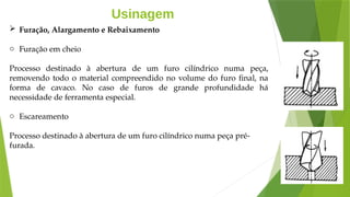 Usinagem
 Furação, Alargamento e Rebaixamento
o Furação em cheio
Processo destinado à abertura de um furo cilíndrico numa peça,
removendo todo o material compreendido no volume do furo final, na
forma de cavaco. No caso de furos de grande profundidade há
necessidade de ferramenta especial.
o Escareamento
Processo destinado à abertura de um furo cilíndrico numa peça pré-
furada.
 