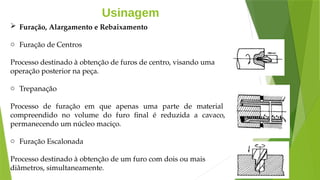 Usinagem
 Furação, Alargamento e Rebaixamento
o Furação de Centros
Processo destinado à obtenção de furos de centro, visando uma
operação posterior na peça.
o Trepanação
Processo de furação em que apenas uma parte de material
compreendido no volume do furo final é reduzida a cavaco,
permanecendo um núcleo maciço.
o Furação Escalonada
Processo destinado à obtenção de um furo com dois ou mais
diâmetros, simultaneamente.
 